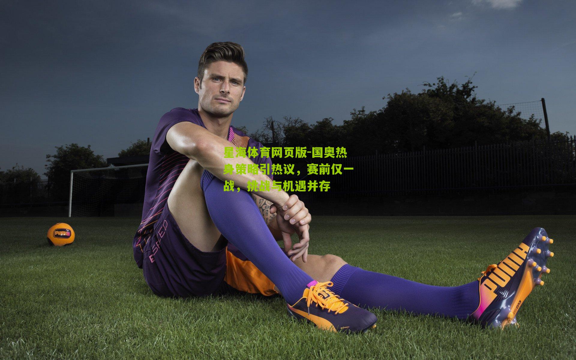 星海体育网页版-国奥热身策略引热议，赛前仅一战，挑战与机遇并存