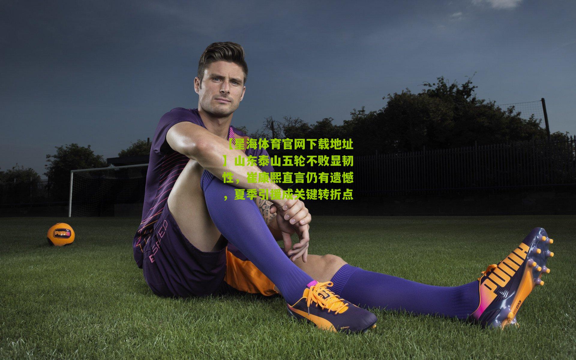 【星海体育官网下载地址】山东泰山五轮不败显韧性，崔康熙直言仍有遗憾，夏季引援成关键转折点
